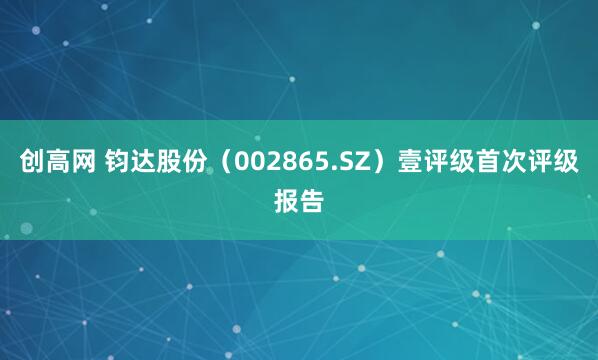 创高网 钧达股份（002865.SZ）壹评级首次评级报告