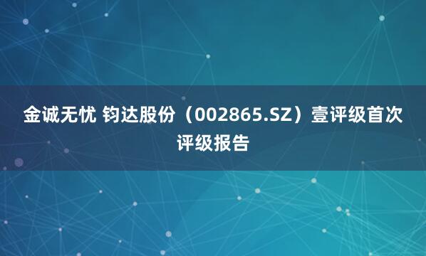 金诚无忧 钧达股份（002865.SZ）壹评级首次评级报告