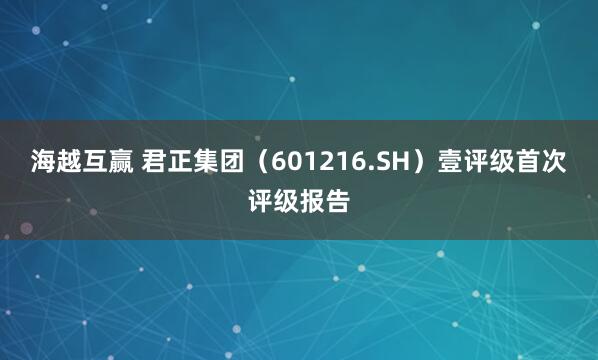 海越互赢 君正集团（601216.SH）壹评级首次评级报告