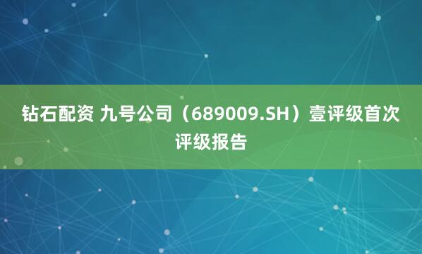 钻石配资 九号公司（689009.SH）壹评级首次评级报告