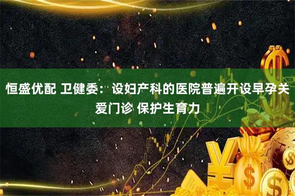 恒盛优配 卫健委：设妇产科的医院普遍开设早孕关爱门诊 保护生育力