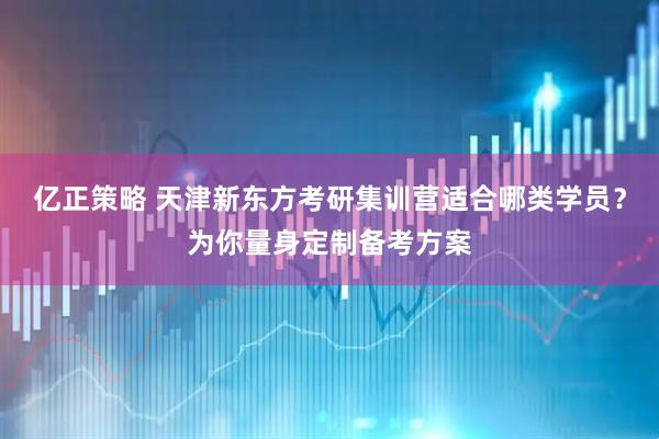 亿正策略 天津新东方考研集训营适合哪类学员？为你量身定制备考方案